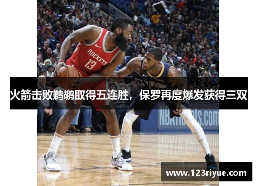 火箭击败鹈鹕取得五连胜，保罗再度爆发获得三双